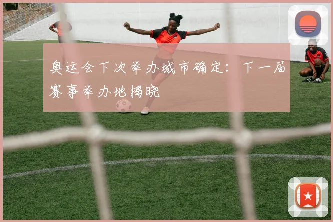 奥运会下次举办城市确定：下一届赛事举办地揭晓