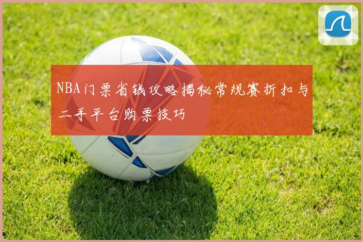 NBA门票省钱攻略揭秘常规赛折扣与二手平台购票技巧