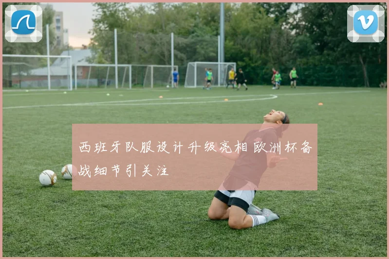 西班牙队服设计升级亮相 欧洲杯备战细节引关注