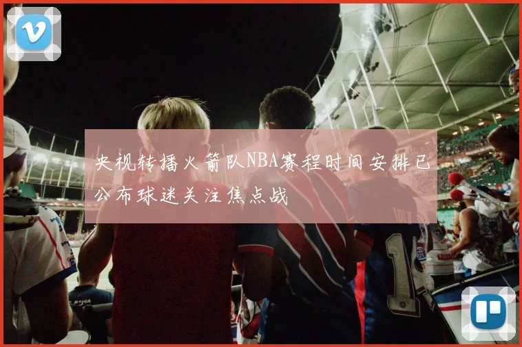 央视转播火箭队NBA赛程时间安排已公布球迷关注焦点战
