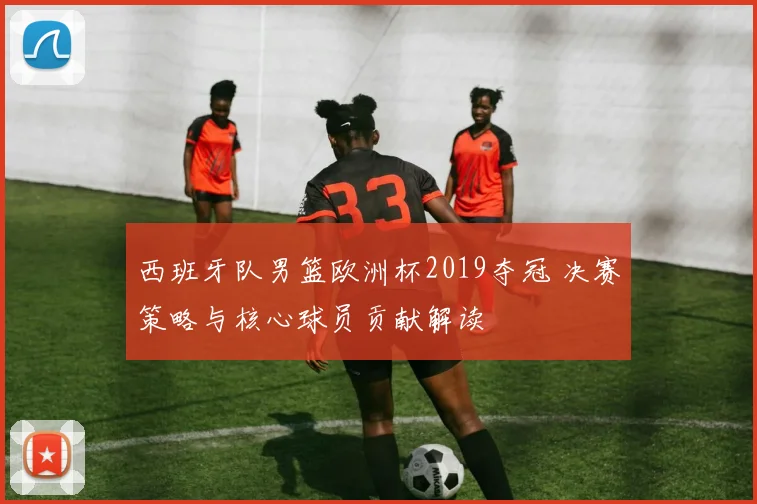 西班牙队男篮欧洲杯2019夺冠 决赛策略与核心球员贡献解读