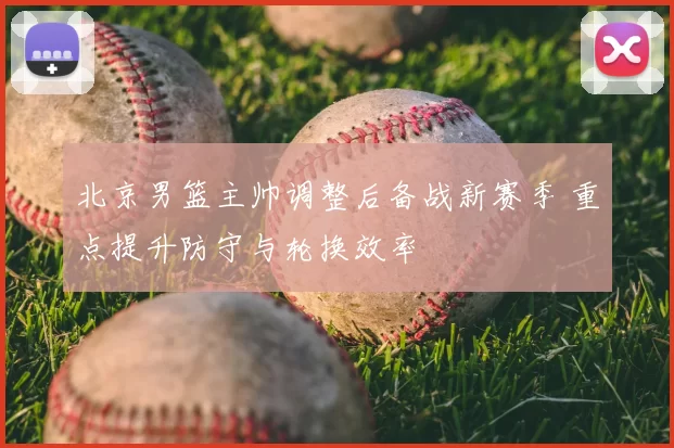 北京男篮主帅调整后备战新赛季 重点提升防守与轮换效率