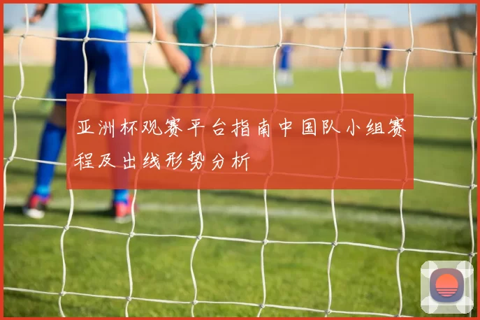 亚洲杯观赛平台指南中国队小组赛程及出线形势分析