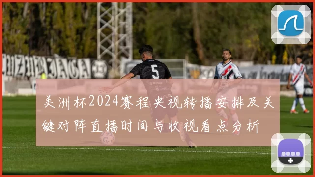 美洲杯2024赛程央视转播安排及关键对阵直播时间与收视看点分析