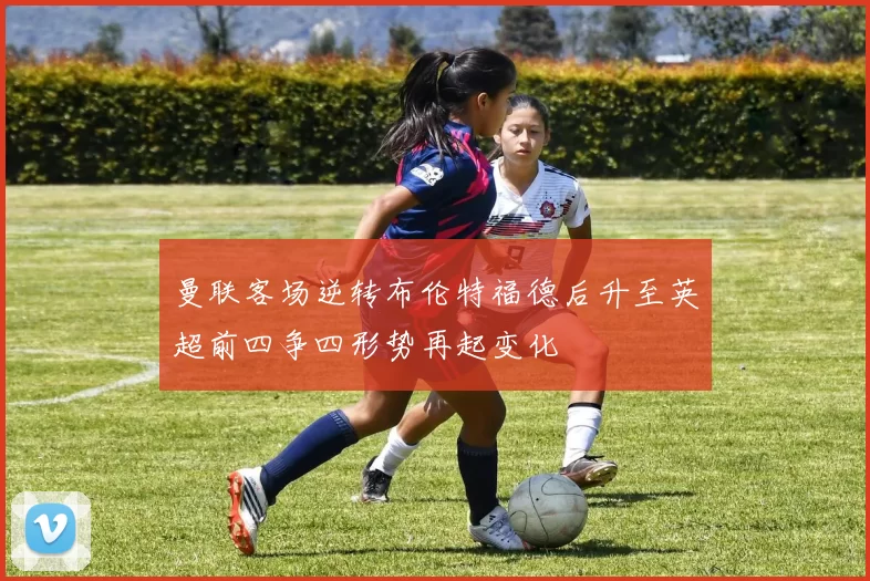 曼联客场逆转布伦特福德后升至英超前四争四形势再起变化