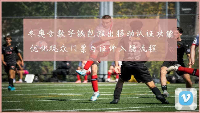 冬奥会数字钱包推出移动认证功能 优化观众门票与证件入场流程