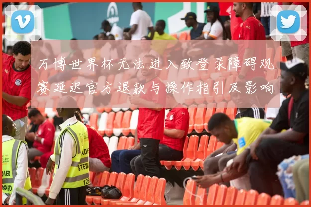 万博世界杯无法进入致登录障碍观赛延迟官方退款与操作指引及影响评估