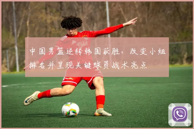 中国男篮逆转韩国获胜，改变小组排名并呈现关键球员战术亮点