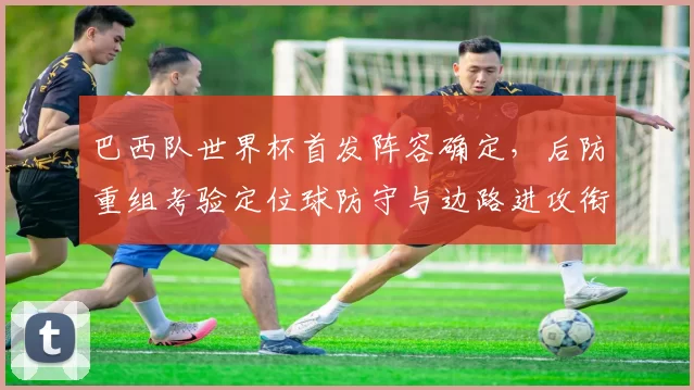 巴西队世界杯首发阵容确定，后防重组考验定位球防守与边路进攻衔接