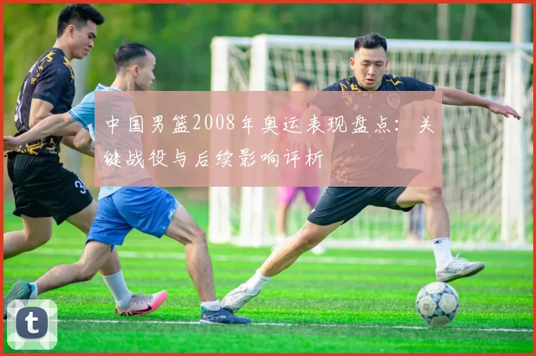 中国男篮2008年奥运表现盘点：关键战役与后续影响评析