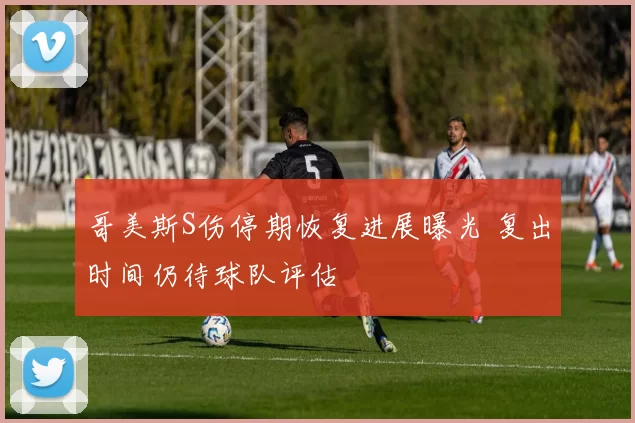 哥美斯S伤停期恢复进展曝光 复出时间仍待球队评估