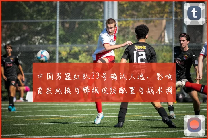 中国男篮红队23号确认人选，影响首发轮换与锋线攻防配置与战术调整