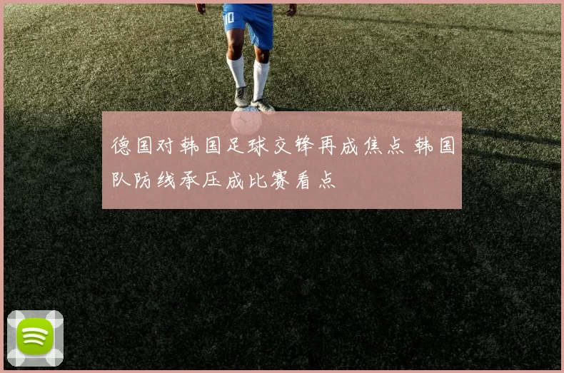德国对韩国足球交锋再成焦点 韩国队防线承压成比赛看点