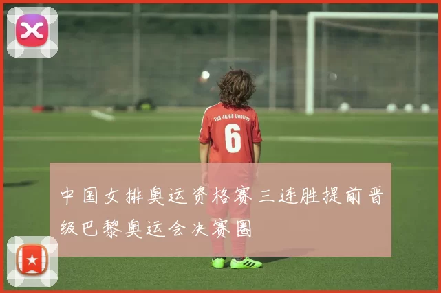 中国女排奥运资格赛三连胜提前晋级巴黎奥运会决赛圈