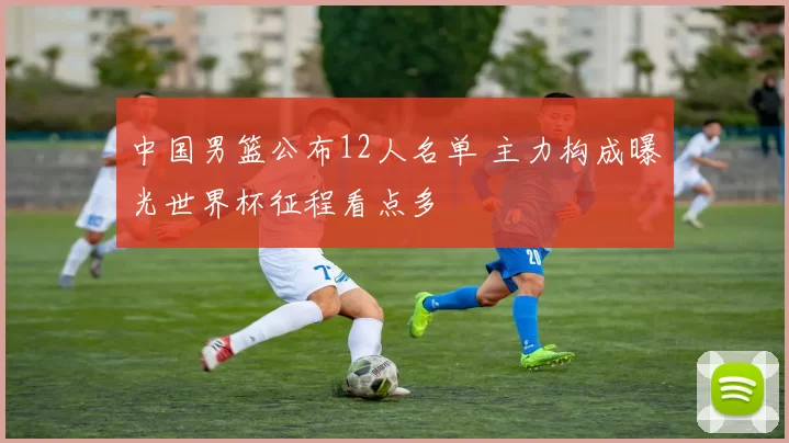 中国男篮公布12人名单 主力构成曝光世界杯征程看点多