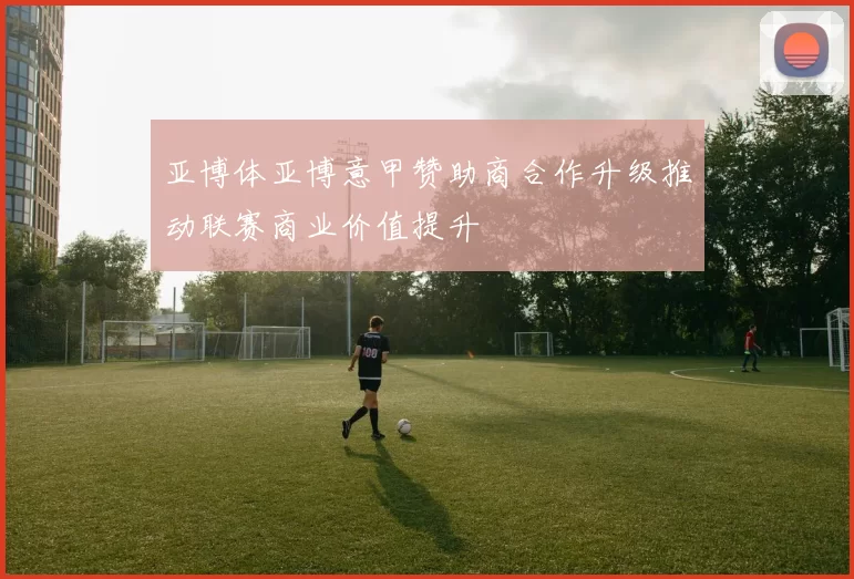 亚博体亚博意甲赞助商合作升级推动联赛商业价值提升