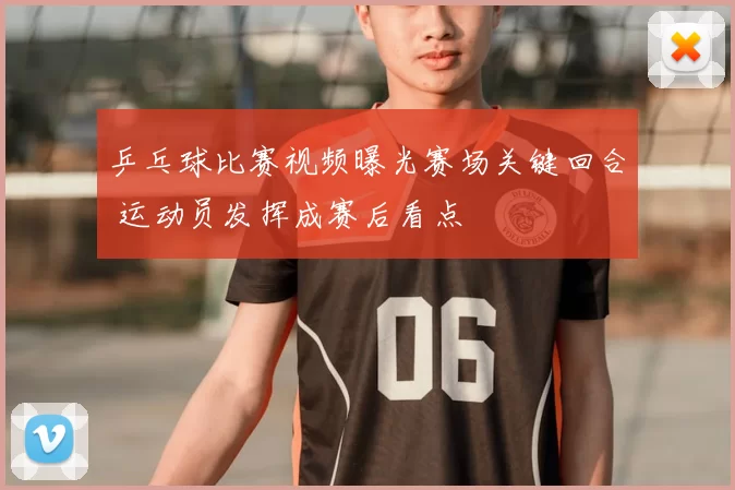 乒乓球比赛视频曝光赛场关键回合 运动员发挥成赛后看点