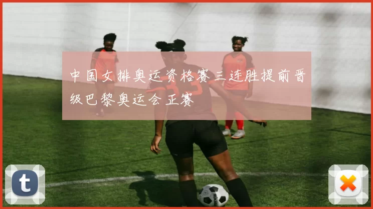 中国女排奥运资格赛三连胜提前晋级巴黎奥运会正赛