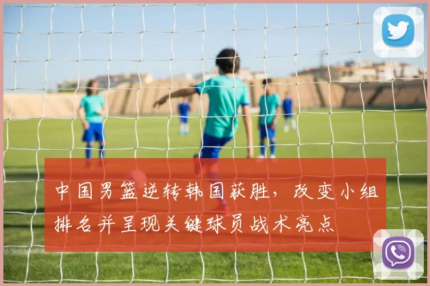 中国男篮逆转韩国获胜，改变小组排名并呈现关键球员战术亮点