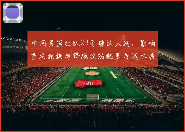 中国男篮红队23号确认人选，影响首发轮换与锋线攻防配置与战术调整