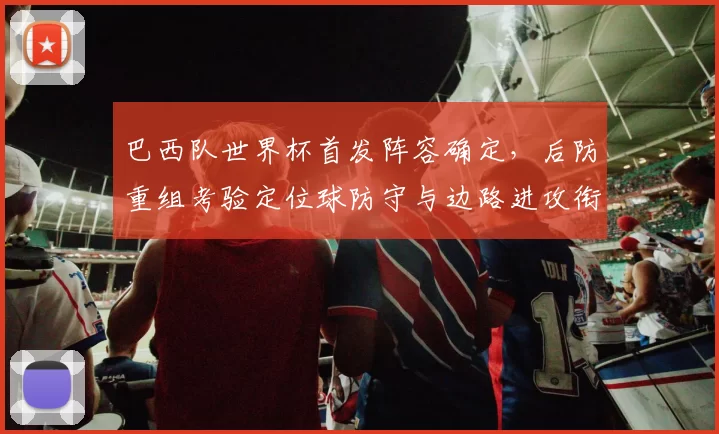 巴西队世界杯首发阵容确定，后防重组考验定位球防守与边路进攻衔接