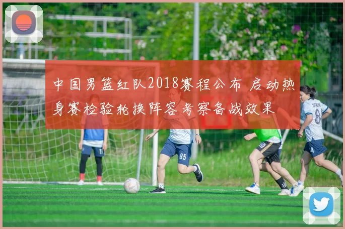 中国男篮红队2018赛程公布 启动热身赛检验轮换阵容考察备战效果