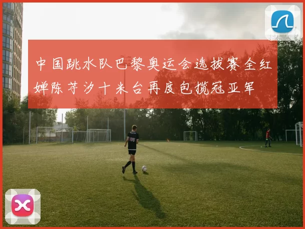 中国跳水队巴黎奥运会选拔赛全红婵陈芋汐十米台再度包揽冠亚军