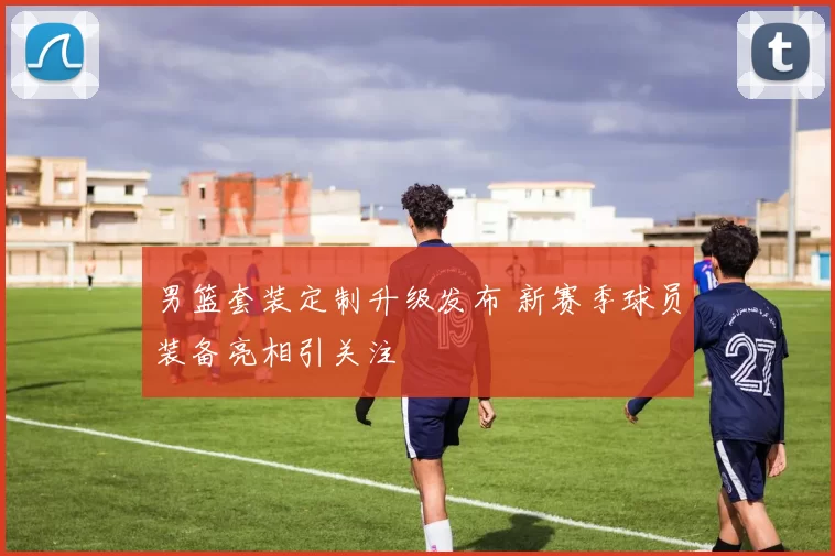 男篮套装定制升级发布 新赛季球员装备亮相引关注