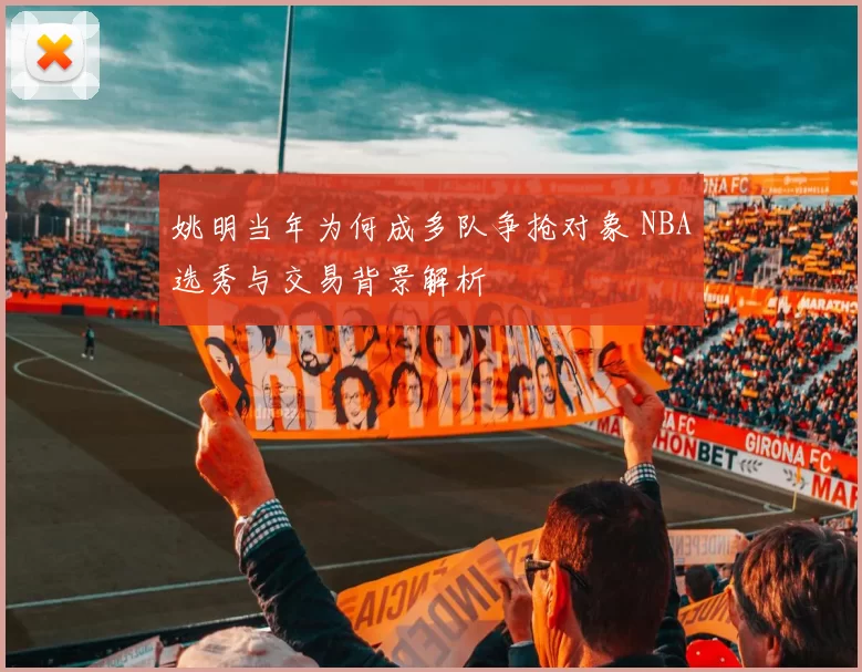 姚明当年为何成多队争抢对象 NBA选秀与交易背景解析