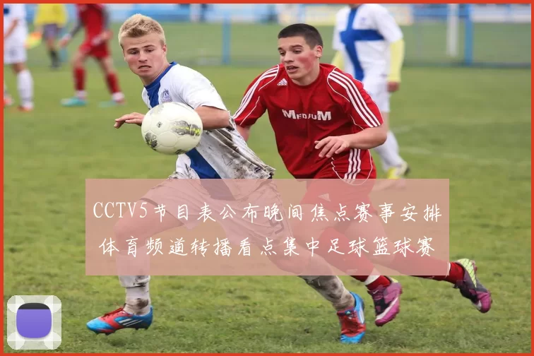 CCTV5节目表公布晚间焦点赛事安排 体育频道转播看点集中足球篮球赛事