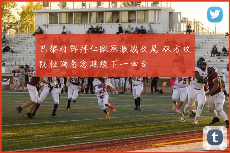 巴黎对阵拜仁欧冠激战收尾 双方攻防拉满悬念延续下一回合