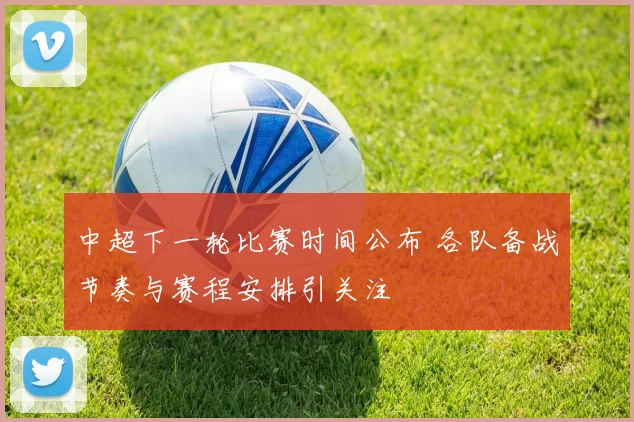 中超下一轮比赛时间公布 各队备战节奏与赛程安排引关注
