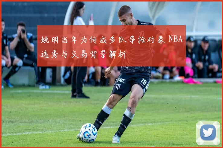 姚明当年为何成多队争抢对象 NBA选秀与交易背景解析