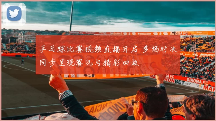 乒乓球比赛视频直播开启 多场对决同步呈现赛况与精彩回放