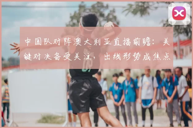 中国队对阵澳大利亚直播前瞻：关键对决备受关注，出线形势成焦点