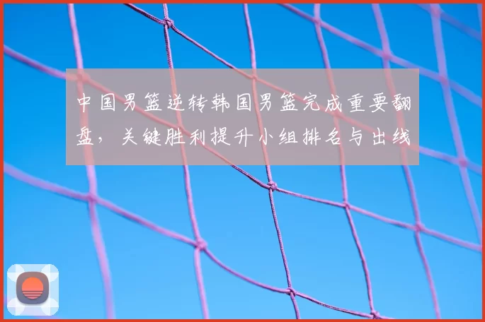 中国男篮逆转韩国男篮完成重要翻盘，关键胜利提升小组排名与出线希望
