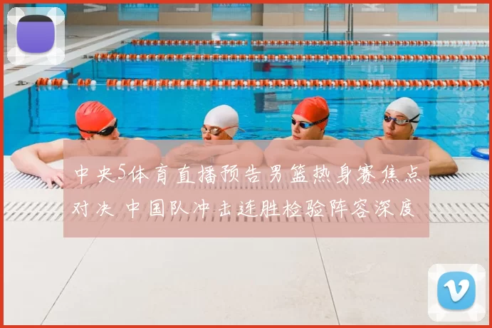 中央5体育直播预告男篮热身赛焦点对决 中国队冲击连胜检验阵容深度